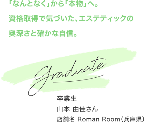 「なんとなく」から「本物」へ。資格取得で気づいた、エステティックの奥深さと確かな自信。 卒業生 山本 由佳さん 店舗名 Roman Room（兵庫県）